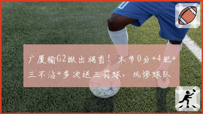 广厦输G2揪出祸首！末节0分+4犯+三不沾+多次送三罚球，坑惨球队