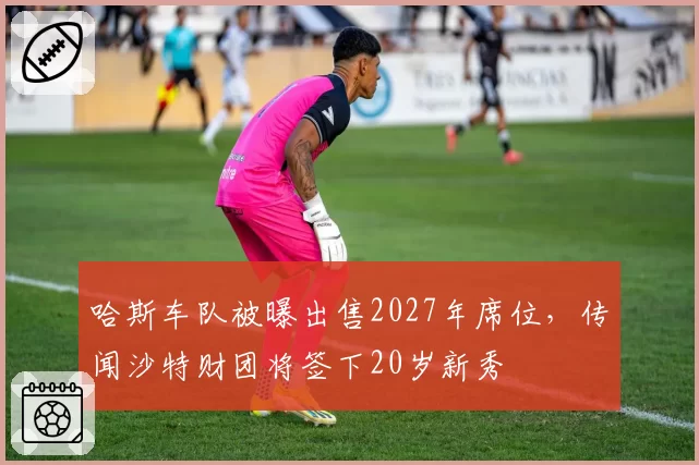 哈斯车队被曝出售2027年席位，传闻沙特财团将签下20岁新秀