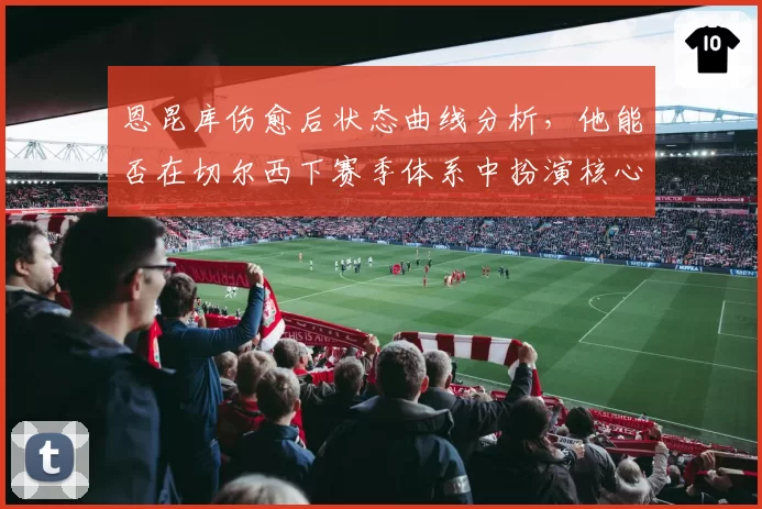 恩昆库伤愈后状态曲线分析，他能否在切尔西下赛季体系中扮演核心？
