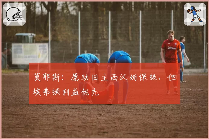 莫耶斯：愿助旧主西汉姆保级，但埃弗顿利益优先