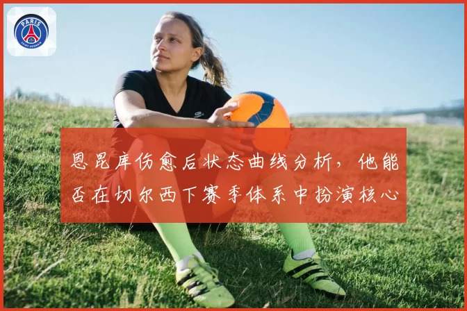 恩昆库伤愈后状态曲线分析，他能否在切尔西下赛季体系中扮演核心？