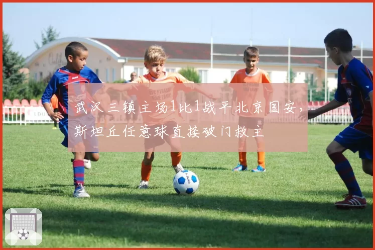 武汉三镇主场1比1战平北京国安,斯坦丘任意球直接破门救主