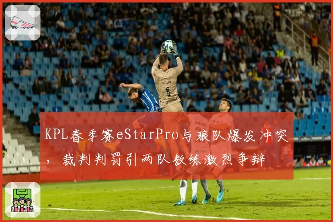 KPL春季赛eStarPro与狼队爆发冲突，裁判判罚引两队教练激烈争辩