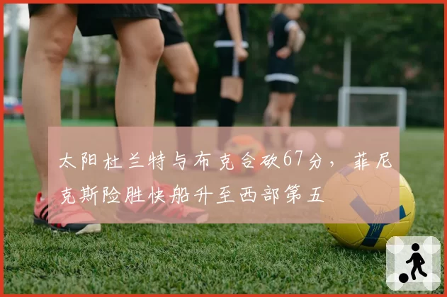 太阳杜兰特与布克合砍67分,菲尼克斯险胜快船升至西部第五
