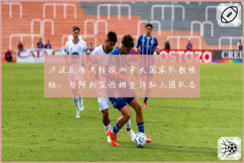 沙波瓦洛夫转投加拿大国家队教练组,与阿利亚西姆坚持私人团队各有利弊