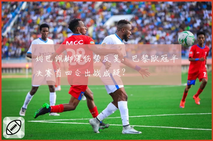 姆巴佩脚踝伤势反复，巴黎欧冠半决赛首回合出战成疑？