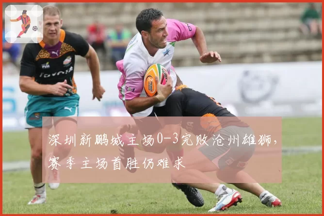 深圳新鹏城主场0-3完败沧州雄狮,赛季主场首胜仍难求