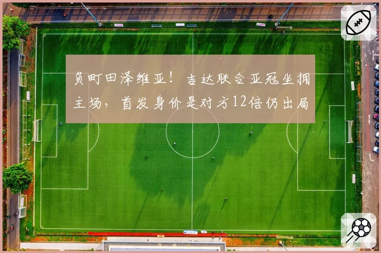 负町田泽维亚！吉达联合亚冠坐拥主场，首发身价是对方12倍仍出局