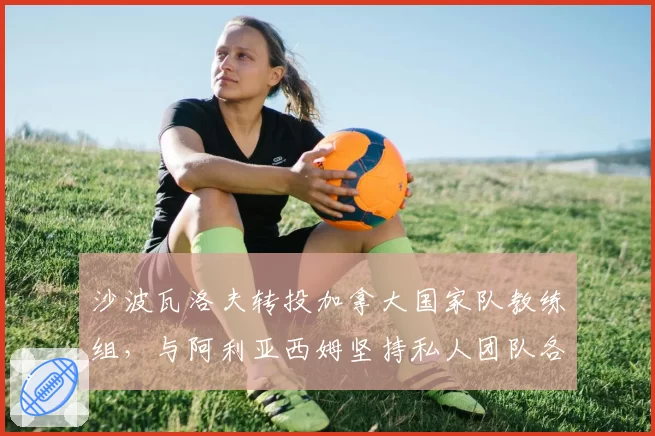 沙波瓦洛夫转投加拿大国家队教练组,与阿利亚西姆坚持私人团队各有利弊