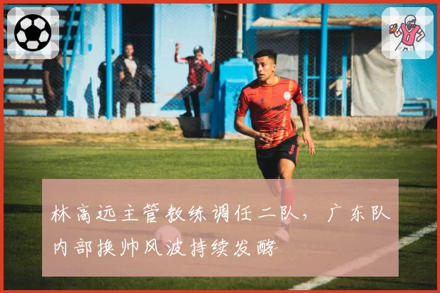 林高远主管教练调任二队，广东队内部换帅风波持续发酵