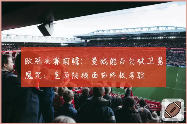 欧冠决赛前瞻：曼城能否打破卫冕魔咒，皇马防线面临终极考验