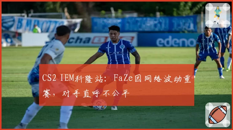 CS2 IEM科隆站：FaZe因网络波动重赛，对手直呼不公平