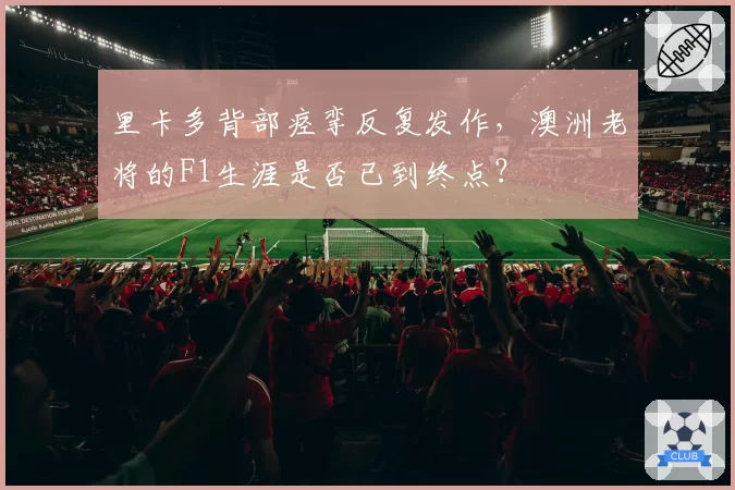 里卡多背部痉挛反复发作，澳洲老将的F1生涯是否已到终点？