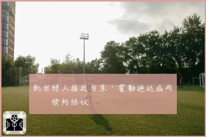 凯尔特人接近与朱·霍勒迪达成两年续约协议