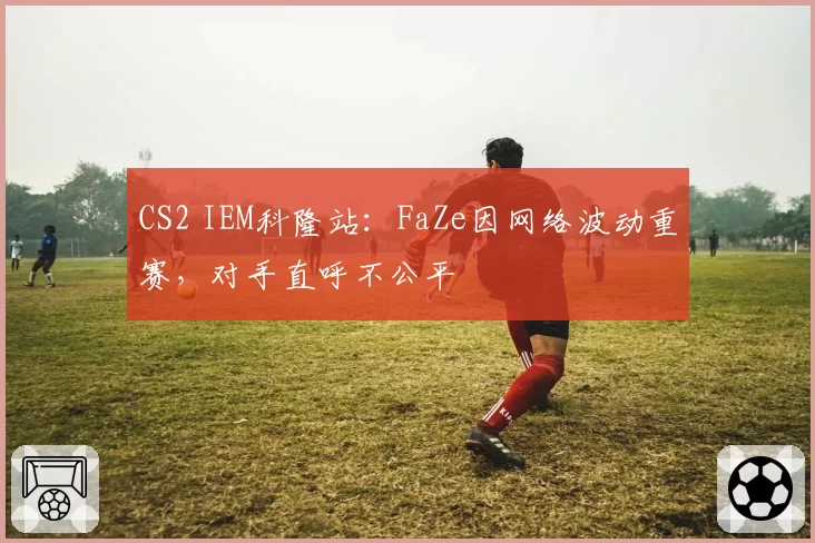 CS2 IEM科隆站：FaZe因网络波动重赛，对手直呼不公平