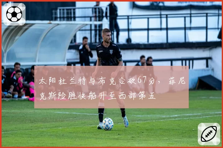 太阳杜兰特与布克合砍67分,菲尼克斯险胜快船升至西部第五