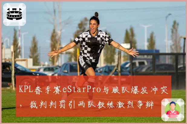 KPL春季赛eStarPro与狼队爆发冲突，裁判判罚引两队教练激烈争辩