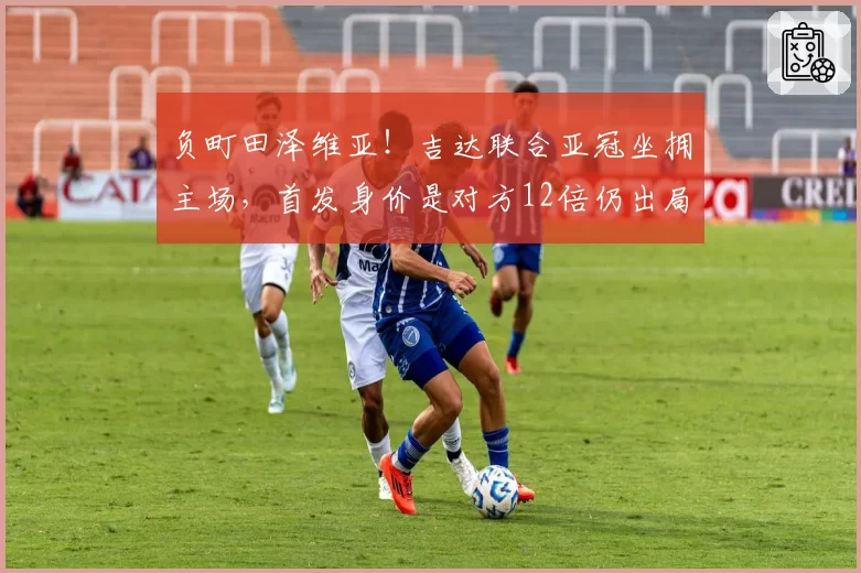 负町田泽维亚！吉达联合亚冠坐拥主场，首发身价是对方12倍仍出局