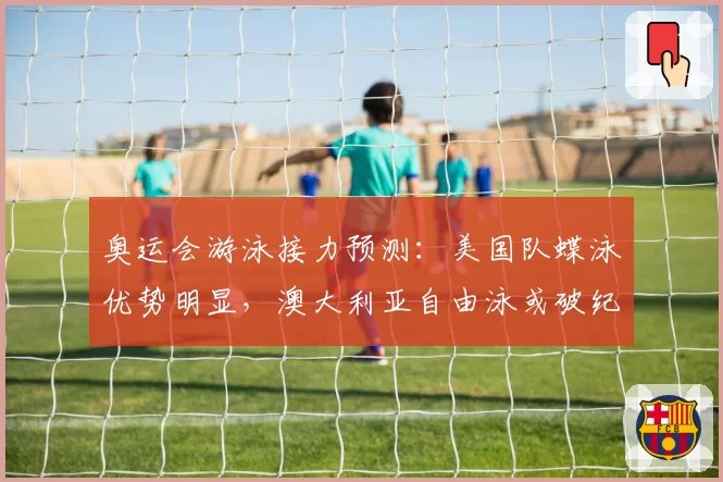 奥运会游泳接力预测：美国队蝶泳优势明显，澳大利亚自由泳或破纪录
