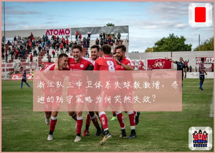 浙江队三中卫体系失球数激增，乔迪的防守策略为何突然失效？