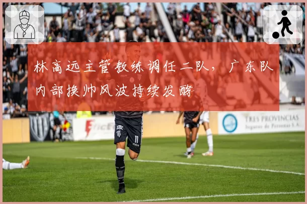 林高远主管教练调任二队，广东队内部换帅风波持续发酵