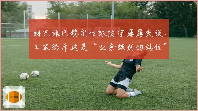 姆巴佩巴黎定位球防守屡屡失误，专家怒斥这是“业余级别的站位”