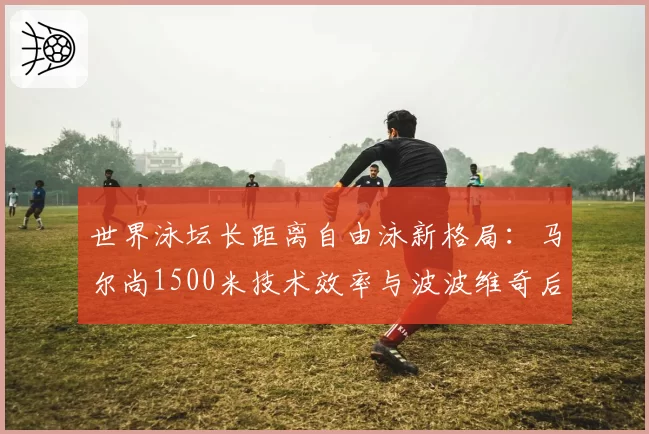 世界泳坛长距离自由泳新格局：马尔尚1500米技术效率与波波维奇后程冲刺数据解析
