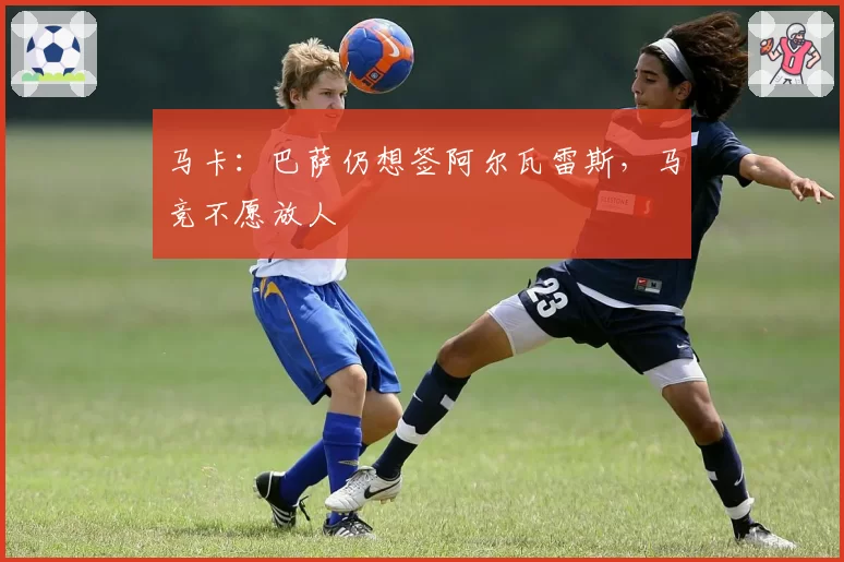 马卡:巴萨仍想签阿尔瓦雷斯,马竞不愿放人