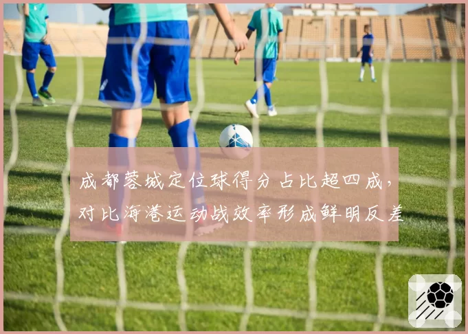 成都蓉城定位球得分占比超四成,对比海港运动战效率形成鲜明反差