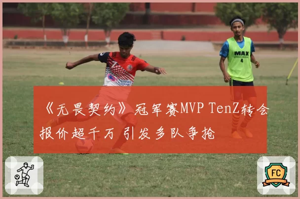 《无畏契约》冠军赛MVP TenZ转会报价超千万 引发多队争抢