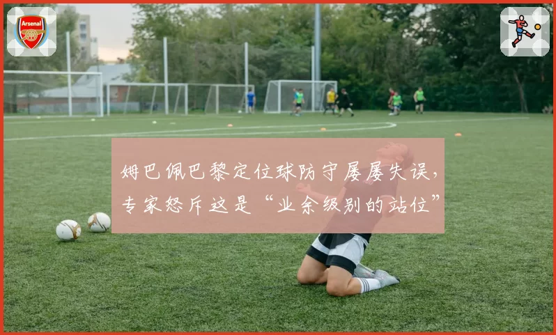 姆巴佩巴黎定位球防守屡屡失误,专家怒斥这是“业余级别的站位”