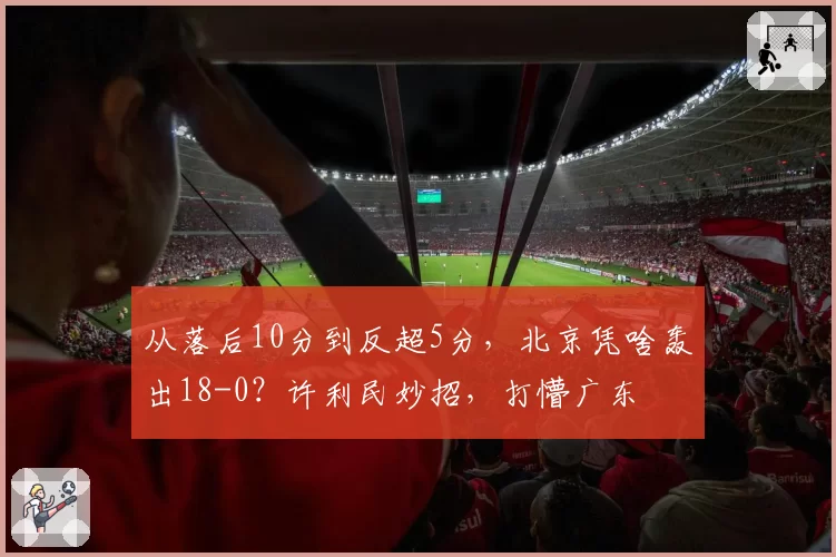 从落后10分到反超5分，北京凭啥轰出18-0？许利民妙招，打懵广东