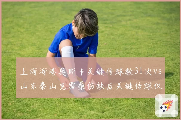 上海海港奥斯卡关键传球数31次vs山东泰山克雷桑伤缺后关键传球仅17次，核心依赖度差异凸显