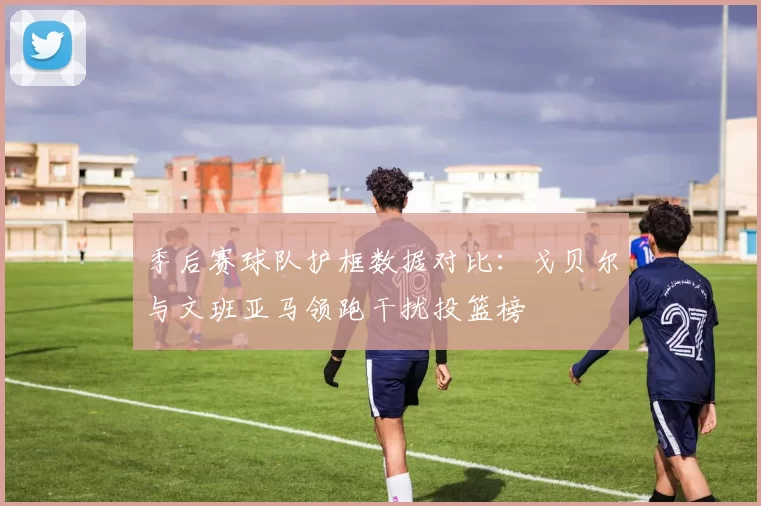 季后赛球队护框数据对比：戈贝尔与文班亚马领跑干扰投篮榜