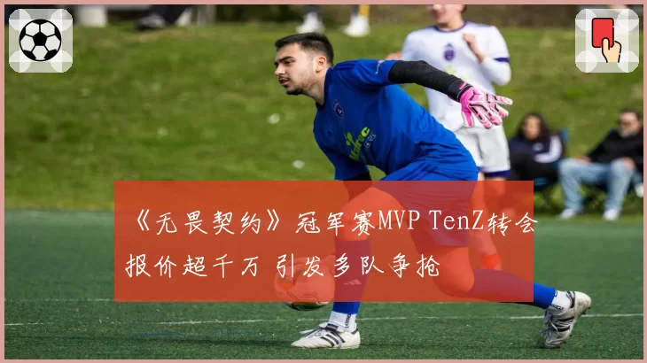 《无畏契约》冠军赛MVP TenZ转会报价超千万 引发多队争抢