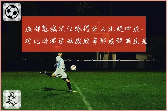 成都蓉城定位球得分占比超四成,对比海港运动战效率形成鲜明反差