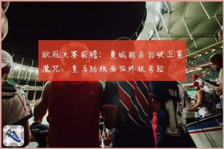 欧冠决赛前瞻：曼城能否打破卫冕魔咒，皇马防线面临终极考验