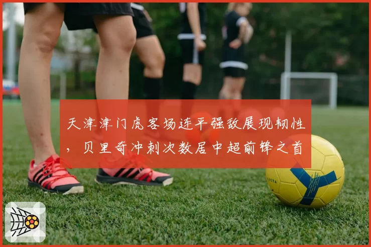 天津津门虎客场连平强敌展现韧性，贝里奇冲刺次数居中超前锋之首