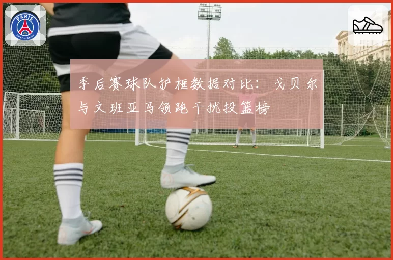 季后赛球队护框数据对比:戈贝尔与文班亚马领跑干扰投篮榜