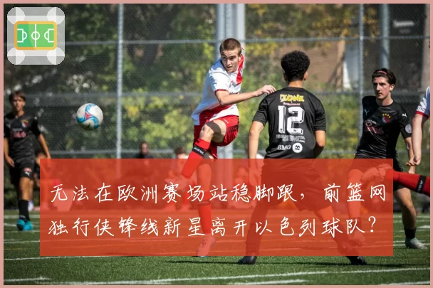 无法在欧洲赛场站稳脚跟,前篮网独行侠锋线新星离开以色列球队?