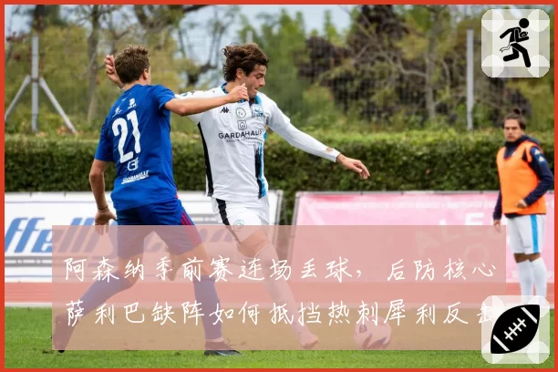 阿森纳季前赛连场丢球,后防核心萨利巴缺阵如何抵挡热刺犀利反击?